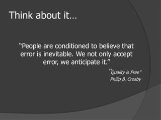 Think about it…


  “People are conditioned to believe that
  error is inevitable. We not only accept
           error, we anticipate it.”
                                “Quality is Free”
                                 Philip B. Crosby
 