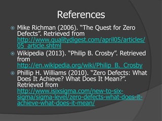 References
 Mike Richman (2006). “The Quest for Zero
  Defects”. Retrieved from
  http://www.qualitydigest.com/april05/articles/
  05_article.shtml
 Wikipedia (2013). “Philip B. Crosby”. Retrieved
  from
  http://en.wikipedia.org/wiki/Philip_B._Crosby
 Phillip H. Williams (2010). “Zero Defects: What
  Does It Achieve? What Does It Mean?”.
  Retrieved from
  http://www.isixsigma.com/new-to-six-
  sigma/sigma-level/zero-defects-what-does-it-
  achieve-what-does-it-mean/
 