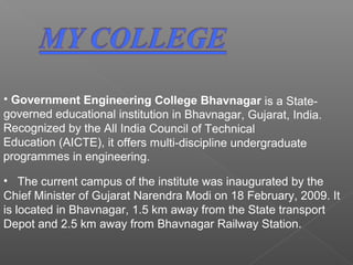 • The current campus of the institute was inaugurated by the
Chief Minister of Gujarat Narendra Modi on 18 February, 2009. It
is located in Bhavnagar, 1.5 km away from the State transport
Depot and 2.5 km away from Bhavnagar Railway Station.
• Government Engineering College Bhavnagar is a State-
governed educational institution in Bhavnagar, Gujarat, India.
Recognized by the All India Council of Technical
Education (AICTE), it offers multi-discipline undergraduate
programmes in engineering.
 