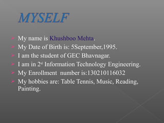  My name is Khushboo Mehta.
 My Date of Birth is: 5September,1995.
 I am the student of GEC Bhavnagar.
 I am in 2nd
Information Technology Engineering.
 My Enrollment number is:130210116032
 My hobbies are: Table Tennis, Music, Reading,
Painting.
 