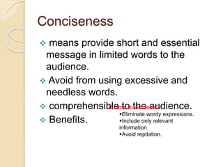 Conciseness
 means provide short and essential
message in limited words to the
audience.
 Avoid from using excessive and
needless words.
 comprehensible to the audience.
 Benefits.
How to achieve?
Eliminate wordy expressions.
Include only relevant
information.
Avoid repitation.
 