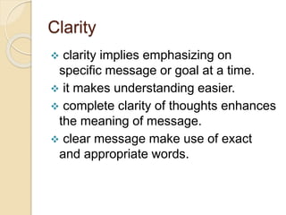 Clarity
 clarity implies emphasizing on
specific message or goal at a time.
 it makes understanding easier.
 complete clarity of thoughts enhances
the meaning of message.
 clear message make use of exact
and appropriate words.
 