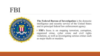 FBI
The Federal Bureau of Investigation is the domestic
intelligence and security service of the United States
and its principal federal law enforcement agency.
 FBI's focus is on stopping terrorism, corruption,
organized crime, cyber crime and civil rights
violations, as well as investigating serious crimes such
as major thefts or murders.
 