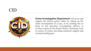CID
Crime Investigation Department will assist and
support the district police either by taking up the
entire investigation of a case, or by sending one or
more of the specialist investigating officers or
civilian experts to the district Police, including visits
to scenes of crime, providing technical support and
criminal intelligence.
 