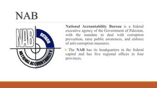 NAB
National Accountability Bureau is a federal
executive agency of the Government of Pakistan,
with the mandate to deal with corruption
prevention, raise public awareness, and enforce
of anti-corruption measures.
 The NAB has its headquarters in the federal
capital and has five regional offices in four
provinces.
 