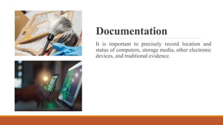 Documentation
It is important to precisely record location and
status of computers, storage media, other electronic
devices, and traditional evidence.
 