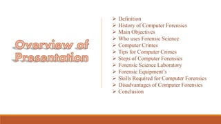  Definition
 History of Computer Forensics
 Main Objectives
 Who uses Forensic Science
 Computer Crimes
 Tips for Computer Crimes
 Steps of Computer Forensics
 Forensic Science Laboratory
 Forensic Equipment’s
 Skills Required for Computer Forensics
 Disadvantages of Computer Forensics
 Conclusion
 