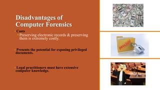 Disadvantages of
Computer Forensics
 Costs
Preserving electronic records & preserving
them is extremely costly.
 Presents the potential for exposing privileged
documents.
 Legal practitioners must have extensive
computer knowledge.
 