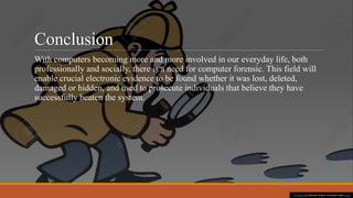 Conclusion
With computers becoming more and more involved in our everyday life, both
professionally and socially, there is a need for computer forensic. This field will
enable crucial electronic evidence to be found whether it was lost, deleted,
damaged or hidden, and used to prosecute individuals that believe they have
successfully beaten the system.
This Photo by Unknown Author is licensed under CC BY
 