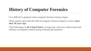 History of Computer Forensics
• It is difficult to pinpoint when computer forensics history began.
• Most experts agree that the field of computer forensics began to evolve more
than 30 years ago.
• The field began in the United States, in large part, when law enforcement and
military investigators started seeing criminals get technical.
 