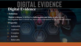 Digital Evidence
• Definition
Digital evidence is defined as information and data of value to an
investigation that is stored on, received or transmitted by an electronic device.
•Properties
i. Admissible
ii. Authentic
iii. Complete
iv. Reliable
v. Believable
 