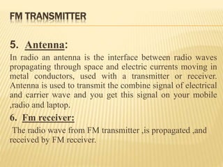 FM TRANSMITTER
5. Antenna:
In radio an antenna is the interface between radio waves
propagating through space and electric currents moving in
metal conductors, used with a transmitter or receiver.
Antenna is used to transmit the combine signal of electrical
and carrier wave and you get this signal on your mobile
,radio and laptop.
6. Fm receiver:
The radio wave from FM transmitter ,is propagated ,and
received by FM receiver.
 