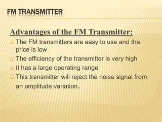 FM TRANSMITTER
Advantages of the FM Transmitter:
 The FM transmitters are easy to use and the
price is low
 The efficiency of the transmitter is very high
 It has a large operating range
 This transmitter will reject the noise signal from
an amplitude variation.
 