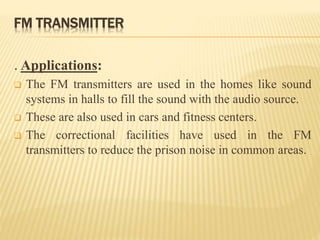 FM TRANSMITTER
. Applications:
 The FM transmitters are used in the homes like sound
systems in halls to fill the sound with the audio source.
 These are also used in cars and fitness centers.
 The correctional facilities have used in the FM
transmitters to reduce the prison noise in common areas.
 