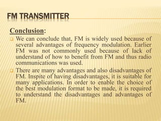 FM TRANSMITTER
Conclusion:
 We can conclude that, FM is widely used because of
several advantages of frequency modulation. Earlier
FM was not commonly used because of lack of
understand of how to benefit from FM and thus radio
communications was used.
 There are many advantages and also disadvantages of
FM. Inspite of having disadvantages, it is suitable for
many applications. In order to enable the choice of
the best modulation format to be made, it is required
to understand the disadvantages and advantages of
FM.
 