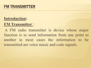 FM TRANSMITTER
Introduction:
FM Transmitter :
A FM radio transmitter is device whose major
function is to send information from one point to
another in most cases the information to be
transmitted are voice music and code signals.
 