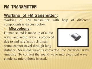 FM TRANSMITTER
Working of FM transmitter :
Working of FM transmitter with help of different
components is discuss below:
1. Microphone:
Human sound is made up of audio
wave ,and audio wave is produced
due to and rarefaction .Human
sound cannot travel through long
distance. So audio wave is converted into electrical wave
/impulse .To convert the sound wave into electrical wave ,
condense microphone is used.
 
