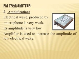 FM TRANSMITTER
2. Amplification:
Electrical wave, produced by
microphone is very weak.
Its amplitude is very low
Amplifier is used to increase the amplitude of
low electrical wave.
 