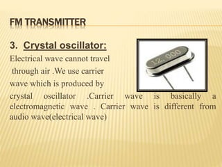 FM TRANSMITTER
3. Crystal oscillator:
Electrical wave cannot travel
through air .We use carrier
wave which is produced by
crystal oscillator .Carrier wave is basically a
electromagnetic wave . Carrier wave is different from
audio wave(electrical wave)
 