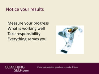 Notice your results
Measure your progress
What is working well
Take responsibility
Everything serves you
 