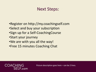 Next Steps:
•Register on http://my.coachingself.com
•Select and buy your subscription
•Sign up for a Self-CoachingCourse
•Start your journey
•We are with you all the way!
•Free 15 minutes Coaching Chat
 