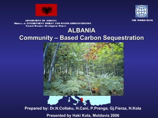 .
                       .    .




           GOVER NMENT OF ALB    ANIA                              THE WOR B
                                                                          LD ANK
Ministry of ENVIR ONMENT FOR    EST AND WATER ADMINISTRATION
           Natural Resource Development Project

                  ALBANIA
    Community – Based Carbon Sequestration




        Prepared by: Dr.N.Collaku, H.Cani, P.Prenga, Gj.Fierza, H.Kola
                           Presented by Haki Kola, Moldavia 2006
 