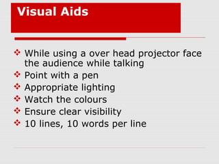 Visual Aids
 While using a over head projector face
the audience while talking
 Point with a pen
 Appropriate lighting
 Watch the colours
 Ensure clear visibility
 10 lines, 10 words per line
 