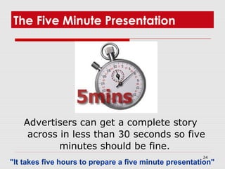 24
The Five Minute Presentation
Advertisers can get a complete story
across in less than 30 seconds so five
minutes should be fine.
"It takes five hours to prepare a five minute presentation"
 