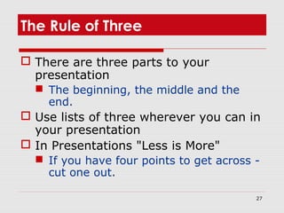 27
The Rule of Three
 There are three parts to your
presentation
 The beginning, the middle and the
end.
 Use lists of three wherever you can in
your presentation
 In Presentations "Less is More"
 If you have four points to get across -
cut one out.
 