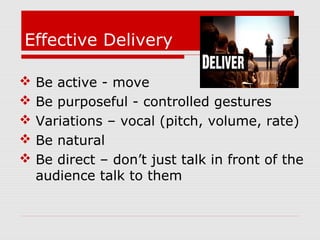 Effective Delivery
 Be active - move
 Be purposeful - controlled gestures
 Variations – vocal (pitch, volume, rate)
 Be natural
 Be direct – don’t just talk in front of the
audience talk to them
 