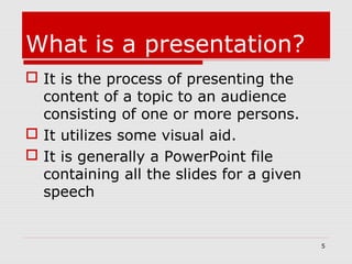 What is a presentation?
 It is the process of presenting the
content of a topic to an audience
consisting of one or more persons.
 It utilizes some visual aid.
 It is generally a PowerPoint file
containing all the slides for a given
speech
5
 