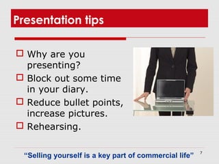 7
Presentation tips
 Why are you
presenting?
 Block out some time
in your diary.
 Reduce bullet points,
increase pictures.
 Rehearsing.
“Selling yourself is a key part of commercial life”
 