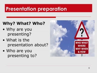 8
Presentation preparation
Why? What? Who?
• Why are you
presenting?
• What is the
presentation about?
• Who are you
presenting to?
 