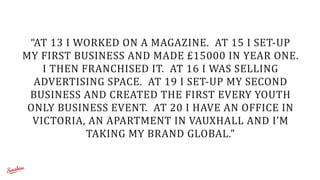 “AT	
  13	
  I	
  WORKED	
  ON	
  A	
  MAGAZINE.	
  	
  AT	
  15	
  I	
  SET-­‐UP	
  
MY	
  FIRST	
  BUSINESS	
  AND	
  MADE	
  £15000	
  IN	
  YEAR	
  ONE.	
  	
  
I	
  THEN	
  FRANCHISED	
  IT.	
  	
  AT	
  16	
  I	
  WAS	
  SELLING	
  
ADVERTISING	
  SPACE.	
  	
  AT	
  19	
  I	
  SET-­‐UP	
  MY	
  SECOND	
  
BUSINESS	
  AND	
  CREATED	
  THE	
  FIRST	
  EVERY	
  YOUTH	
  
ONLY	
  BUSINESS	
  EVENT.	
  	
  AT	
  20	
  I	
  HAVE	
  AN	
  OFFICE	
  IN	
  
VICTORIA,	
  AN	
  APARTMENT	
  IN	
  VAUXHALL	
  AND	
  I’M	
  
TAKING	
  MY	
  BRAND	
  GLOBAL.”
 