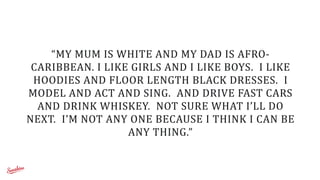 “MY	
  MUM	
  IS	
  WHITE	
  AND	
  MY	
  DAD	
  IS	
  AFRO-­‐
CARIBBEAN.	
  I	
  LIKE	
  GIRLS	
  AND	
  I	
  LIKE	
  BOYS.	
  	
  I	
  LIKE	
  
HOODIES	
  AND	
  FLOOR	
  LENGTH	
  BLACK	
  DRESSES.	
  	
  I	
  
MODEL	
  AND	
  ACT	
  AND	
  SING.	
  	
  AND	
  DRIVE	
  FAST	
  CARS	
  
AND	
  DRINK	
  WHISKEY.	
  	
  NOT	
  SURE	
  WHAT	
  I’LL	
  DO	
  
NEXT.	
  	
  I’M	
  NOT	
  ANY	
  ONE	
  BECAUSE	
  I	
  THINK	
  I	
  CAN	
  BE	
  
ANY	
  THING.”
 