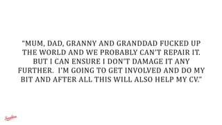 “MUM,	
  DAD,	
  GRANNY	
  AND	
  GRANDDAD	
  FUCKED	
  UP	
  
THE	
  WORLD	
  AND	
  WE	
  PROBABLY	
  CAN’T	
  REPAIR	
  IT.	
  	
  
BUT	
  I	
  CAN	
  ENSURE	
  I	
  DON’T	
  DAMAGE	
  IT	
  ANY	
  
FURTHER.	
  	
  I’M	
  GOING	
  TO	
  GET	
  INVOLVED	
  AND	
  DO	
  MY	
  
BIT	
  AND	
  AFTER	
  ALL	
  THIS	
  WILL	
  ALSO	
  HELP	
  MY	
  CV.”
 