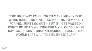 “THE	
  ONLY	
  WAY	
  I’M	
  GOING	
  TO	
  MAKE	
  MONEY	
  IS	
  IF	
  I	
  
WORK	
  HARD	
  –	
  NO-­‐ONE	
  ELSE	
  IS	
  GOING	
  TO	
  MAKE	
  IT	
  
FOR	
  ME.	
  	
  SURE	
  I	
  GO	
  OUT	
  –	
  BUT	
  IF	
  I	
  GET	
  WASTED	
  I	
  
WON’T	
  BE	
  UP	
  TO	
  WRITING	
  FOR	
  MY	
  BLOG	
  THE	
  NEXT	
  
DAY.	
  	
  AND	
  JESUS	
  CHRIST	
  NO	
  BABIES	
  PLEASE	
  –	
  THAT	
  
WOULD	
  SCREW	
  UP	
  THE	
  BUSINESS	
  PLAN.”
 