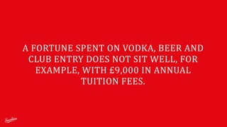 A	
  FORTUNE	
  SPENT	
  ON	
  VODKA,	
  BEER	
  AND	
  
CLUB	
  ENTRY	
  DOES	
  NOT	
  SIT	
  WELL,	
  FOR	
  
EXAMPLE,	
  WITH	
  £9,000	
  IN	
  ANNUAL	
  
TUITION	
  FEES.
 