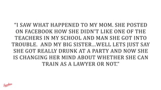 “I	
  SAW	
  WHAT	
  HAPPENED	
  TO	
  MY	
  MOM.	
  SHE	
  POSTED	
  
ON	
  FACEBOOK	
  HOW	
  SHE	
  DIDN’T	
  LIKE	
  ONE	
  OF	
  THE	
  
TEACHERS	
  IN	
  MY	
  SCHOOL	
  AND	
  MAN	
  SHE	
  GOT	
  INTO	
  
TROUBLE.	
  	
  AND	
  MY	
  BIG	
  SISTER…WELL	
  LETS	
  JUST	
  SAY	
  
SHE	
  GOT	
  REALLY	
  DRUNK	
  AT	
  A	
  PARTY	
  AND	
  NOW	
  SHE	
  
IS	
  CHANGING	
  HER	
  MIND	
  ABOUT	
  WHETHER	
  SHE	
  CAN	
  
TRAIN	
  AS	
  A	
  LAWYER	
  OR	
  NOT.”
 