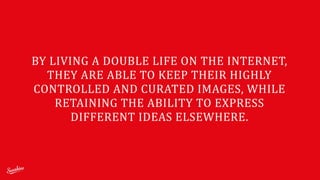 BY	
  LIVING	
  A	
  DOUBLE	
  LIFE	
  ON	
  THE	
  INTERNET,	
  
THEY	
  ARE	
  ABLE	
  TO	
  KEEP	
  THEIR	
  HIGHLY	
  
CONTROLLED	
  AND	
  CURATED	
  IMAGES,	
  WHILE	
  
RETAINING	
  THE	
  ABILITY	
  TO	
  EXPRESS	
  
DIFFERENT	
  IDEAS	
  ELSEWHERE.	
  
 