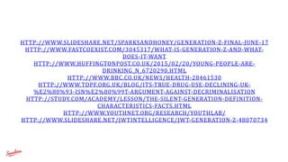 HTTP://WWW.SLIDESHARE.NET/SPARKSANDHONEY/GENERATION-­‐Z-­‐FINAL-­‐JUNE-­‐17	
  
HTTP://WWW.FASTCOEXIST.COM/3045317/WHAT-­‐IS-­‐GENERATION-­‐Z-­‐AND-­‐WHAT-­‐
DOES-­‐IT-­‐WANT	
  	
  
HTTP://WWW.HUFFINGTONPOST.CO.UK/2015/02/20/YOUNG-­‐PEOPLE-­‐ARE-­‐
DRINKING_N_6720290.HTML	
  	
  
HTTP://WWW.BBC.CO.UK/NEWS/HEALTH-­‐28461530	
  	
  
HTTP://WWW.TDPF.ORG.UK/BLOG/ITS-­‐TRUE-­‐DRUG-­‐USE-­‐DECLINING-­‐UK-­‐
%E2%80%93-­‐ISN%E2%80%99T-­‐ARGUMENT-­‐AGAINST-­‐DECRIMINALISATION	
  	
  
HTTP://STUDY.COM/ACADEMY/LESSON/THE-­‐SILENT-­‐GENERATION-­‐DEFINITION-­‐
CHARACTERISTICS-­‐FACTS.HTML	
  
HTTP://WWW.YOUTHNET.ORG/RESEARCH/YOUTHLAB/	
  	
  
HTTP://WWW.SLIDESHARE.NET/JWTINTELLIGENCE/JWT-­‐GENERATION-­‐Z-­‐48070734	
  
 