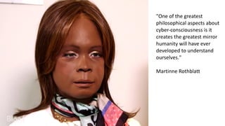 "One	
  of	
  the	
  greatest	
  
philosophical	
  aspects	
  about	
  
cyber-­‐consciousness	
  is	
  it	
  
creates	
  the	
  greatest	
  mirror	
  
humanity	
  will	
  have	
  ever	
  
developed	
  to	
  understand	
  
ourselves."	
  
Martinne	
  Rothblatt
 