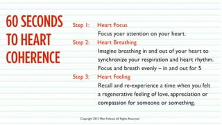 60 SECONDS Step 1: Heart Focus
Focus your attention on your heart.
Step 2: Heart Breathing
Imagine breathing in and out of your heart to
synchronize your respiration and heart rhythm.
Focus and breath evenly – in and out for 5
Step 3: Heart Feeling
Recall and re-experience a time when you felt
a regenerative feeling of love, appreciation or
compassion for someone or something.
TO HEART
COHERENCE
Copyright 2015 Matt Follows.All Rights Reserved.
 