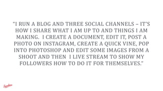 “I	
  RUN	
  A	
  BLOG	
  AND	
  THREE	
  SOCIAL	
  CHANNELS	
  –	
  IT’S	
  
HOW	
  I	
  SHARE	
  WHAT	
  I	
  AM	
  UP	
  TO	
  AND	
  THINGS	
  I	
  AM	
  
MAKING.	
  	
  I	
  CREATE	
  A	
  DOCUMENT,	
  EDIT	
  IT,	
  POST	
  A	
  
PHOTO	
  ON	
  INSTAGRAM,	
  CREATE	
  A	
  QUICK	
  VINE,	
  POP	
  
INTO	
  PHOTOSHOP	
  AND	
  EDIT	
  SOME	
  IMAGES	
  FROM	
  A	
  
SHOOT	
  AND	
  THEN	
  	
  I	
  LIVE	
  STREAM	
  TO	
  SHOW	
  MY	
  
FOLLOWERS	
  HOW	
  TO	
  DO	
  IT	
  FOR	
  THEMSELVES.”
 