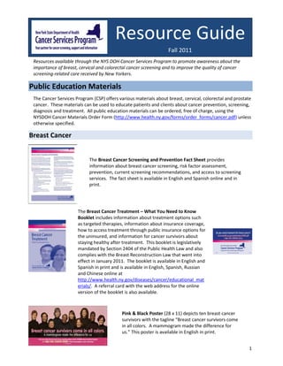 Resource Guide
                                                                  Fall 2011
 Resources available through the NYS DOH Cancer Services Program to promote awareness about the
 importance of breast, cervical and colorectal cancer screening and to improve the quality of cancer
 screening-related care received by New Yorkers.

Public Education Materials
 The Cancer Services Program (CSP) offers various materials about breast, cervical, colorectal and prostate
 cancer. These materials can be used to educate patients and clients about cancer prevention, screening,
 diagnosis and treatment. All public education materials can be ordered, free of charge, using the
 NYSDOH Cancer Materials Order Form (http://www.health.ny.gov/forms/order_forms/cancer.pdf) unless
 otherwise specified.

Breast Cancer


                            The Breast Cancer Screening and Prevention Fact Sheet provides
                            information about breast cancer screening, risk factor assessment,
                            prevention, current screening recommendations, and access to screening
                            services. The fact sheet is available in English and Spanish online and in
                            print.




                      The Breast Cancer Treatment – What You Need to Know
                      Booklet includes information about treatment options such
                      as targeted therapies, information about insurance coverage,
                      how to access treatment through public insurance options for
                      the uninsured, and information for cancer survivors about
                      staying healthy after treatment. This booklet is legislatively
                      mandated by Section 2404 of the Public Health Law and also
                      complies with the Breast Reconstruction Law that went into
                      effect in January 2011. The booklet is available in English and
                      Spanish in print and is available in English, Spanish, Russian
                      and Chinese online at
                      http://www.health.ny.gov/diseases/cancer/educational_mat
                      erials/. A referral card with the web address for the online
                      version of the booklet is also available.



                                            Pink & Black Poster (28 x 11) depicts ten breast cancer
                                            survivors with the tagline “Breast cancer survivors come
                                            in all colors. A mammogram made the difference for
                                            us.” This poster is available in English in print.


                                                                                                          1
 