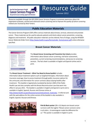 Resource Guide
                                                                     Summer 2012

Resources available through the NYS DOH Cancer Services Program to promote awareness about the
importance of breast, cervical and colorectal cancer screening and to improve the quality of cancer screening
related care received by New Yorkers.


                                  Public Education Materials
The Cancer Services Program (CSP) offers various materials about breast, cervical, colorectal and prostate
cancer. These materials can be used to educate patients and clients about cancer prevention, screening,
diagnosis and treatment. All public education materials can be ordered, free of charge, using the NYSDOH
Cancer Materials Order Form (http://www.health.ny.gov/forms/order_forms/cancer.pdf) unless otherwise
specified.

                                       Breast Cancer Materials

                               The Breast Cancer Screening and Prevention fact sheet provides
                               information about breast cancer screening, risk factor assessment,
                               prevention, current screening recommendations, and access to screening
                               services. The fact sheet is available in English and Spanish online and in
                               print.




 The Breast Cancer Treatment – What You Need to Know booklet includes
 information about treatment options such as targeted therapies, information about
 insurance coverage, how to access treatment through public insurance options for
 the uninsured, and information for cancer survivors about staying healthy after
 treatment. This booklet is legislatively mandated by Section 2404 of the Public
 Health Law and also complies with the Breast Reconstruction Law that went into
 effect in January 2011. The booklet is available in English and Spanish in print and is
 available in English, Spanish, Russian and Chinese online at
 http://www.health.ny.gov/diseases/cancer/educational_materials/. A referral card
 with the web address for the online version of the booklet is also available in
 English, Spanish, Russian and Chinese.



                                              Pink & Black poster (28 x 11) depicts ten breast cancer
                                              survivors with the tagline “Breast cancer survivors come
                                              in all colors. A mammogram made the difference for
                                              us.” This poster is available in English in print.



                                                                                                             1
 