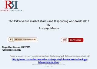 The CSP revenue market shares and IT spending worldwide 2013
By
Analysys Mason
Browse more reports on Information Technology & Telecommunication @
http://www.rnrmarketresearch.com/reports/information-technology-
telecommunication .
© RnRMarketResearch.com ; sales@rnrmarketresearch.com ;
+1 888 391 5441
Single User License: US $7999
Published: Feb 2015
 