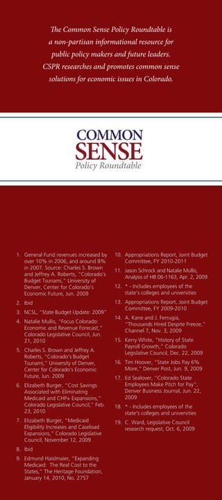 The Common Sense Policy Roundtable is
              a non-partisan informational resource for
               public policy makers and future leaders.
           CSPR researches and promotes common sense
              solutions for economic issues in Colorado.




                          COMMON
                          SENSE
                          Policy Roundtable




1.	 General	Fund	revenues	increased	by	    10.	 Appropriations	Report,	Joint	Budget	
    over	10%	in	2006,	and	around	8%	            Committee,	FY	2010-2011
    in	2007.	Source:	Charles	S.	Brown	
                                           11.	 Jason	Schrock	and	Natalie	Mullis,	
    and	Jeffrey	A.	Roberts,	“Colorado’s	
                                                Analysis	of	HB	06-1163,	Apr.	2,	2009
    Budget	Tsunami,”	University	of	
    Denver,	Center	for	Colorado’s	         12.	 *	-	Includes	employees	of	the	
    Economic	Future,	Jun.	2009                  state’s	colleges	and	universities
2.	 Ibid                                   13.	 Appropriations	Report,	Joint	Budget	
                                                Committee,	FY	2009-2010
3.	 NCSL,	“State	Budget	Update:	2009”
                                           14.	 A.	Kane	and	J.	Ferrugia,	
4.	 Natalie	Mullis,	“Focus	Colorado:	
                                                “Thousands	Hired	Despite	Freeze,”	
    Economic	and	Revenue	Forecast,”	
                                                Channel	7,	Nov.	3,	2009
    Colorado	Legislative	Council,	Jun.	
    21,	2010                               15.	 Kerry	White,	“History	of	State	
                                                Payroll	Growth,”	Colorado	
5.	 Charles	S.	Brown	and	Jeffrey	A.	
                                                Legislative	Council,	Dec.	22,	2009
    Roberts,	“Colorado’s	Budget	
    Tsunami,”	University	of	Denver,	       16.	 Tim	Hoover,	“State	Jobs	Pay	6%	
    Center	for	Colorado’s	Economic	             More,”	Denver	Post,	Jun.	9,	2009
    Future,	Jun.	2009                      17.	 Ed	Sealover,	“Colorado	State	
6.	 Elizabeth	Burger,	“Cost	Savings	            Employees	Make	Pitch	for	Pay”,	
    Associated	with	Eliminating	                Denver	Business	Journal,	Jun.	22,	
    Medicaid	and	CHP+	Expansions,”	             2009
    Colorado	Legislative	Council,”	Feb.	   18.	 *	-	Includes	employees	of	the	
    23,	2010                                    state’s	colleges	and	universities
7.	 Elizabeth	Burger,	“Medicaid	           19.	 C.	Ward,	Legislative	Council	
    Eligibility	Increases	and	Caseload	         research	request,	Oct.	6,	2009
    Expansions,”	Colorado	Legislative	
    Council,	November	12,	2009
8.	 Ibid
9.	 Edmund	Haislmaier,	“Expanding	
    Medicaid:		The	Real	Cost	to	the	
    States,”	The	Heritage	Foundation,	
    January	14,	2010,	No.	2757
 