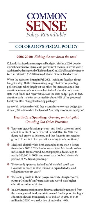 COMMON
                 SENSE
                 Policy Roundtable

       Colorado’S FiSCal PoliCy

         2006-2010: Kicking the can down the road
Colorado has faced a near perpetual budget crisis since 2000, despite
dramatic cumulative increases in government revenue in recent years 1.
Additionally, Theapproval of Referendum C in 2005 allowed the state to
              the Common Sense Policy Roundtable is
keep an estimated $3.5 billion in additional General Fund for
            a non-partisan informational resource revenue.
                                                                   2


When the recession began in Fall 2008, legislators faced an abrupt
               public policy makers and future leaders.
budget reality. Rather than making tough choices on spending,
policymakers relied largely on taxpromotes increases, and other
           CSPR researches and hikes, fee common sense
              solutions for economic issues in Colorado.
one-time sources of money (such as federal stimulus dollars and
state trust funds and reserves) to close the state budget gap. In fact,
one-time cash transfers accounted for about 82% of the proposed
fiscal year 2010 “budget balancing package”.3
As a result, policymakers will face a cumulative two-year budget gap
of nearly $1 billion when the General Assembly reconvenes next year.4

      Health Care Spending: Growing on Autopilot,
             Crowding Out Other Priorities
9 Ten years ago, education, prisons, and health care consumed
  about 54 cents of every General Fund dollar. By 2009 that
  figure had grown to 76 cents, and that figure is projected to
  grow to 91 cents in five years if spending trends continue.5
9 Medicaid eligibility has been expanded more than a dozen
  times since 2001.6 This has increased total Medicaid caseload
  in Colorado from around 275,000 people a decade ago to
  nearly 500,000 in 20097 and more than doubled the state’s
  portion of Medicaid spending.8
9 The recently approved federal health care bill could cost
  Colorado as much as $850 million in expanded Medicaid
  obligations over six years.9
9 The rapid growth in these programs creates tough choices,
  putting Colorado’s infrastructure and world class higher
  education system of at risk.
9 In 2009, transportation spending was effectively removed from
  the state’s general fund, and state general fund support for higher
  education shrunk from nearly $750 million in 2007 to $428
  million in 200910 — a reduction of more than 40%.
 