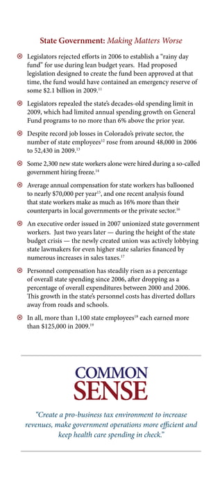 State Government: Making Matters Worse
9 Legislators rejected efforts in 2006 to establish a “rainy day
  fund” for use during lean budget years. Had proposed
  legislation designed to create the fund been approved at that
  time, the fund would have contained an emergency reserve of
  some $2.1 billion in 2009.11
9 Legislators repealed the state’s decades-old spending limit in
  2009, which had limited annual spending growth on General
  Fund programs to no more than 6% above the prior year.
9 Despite record job losses in Colorado’s private sector, the
  number of state employees12 rose from around 48,000 in 2006
  to 52,430 in 2009.13
9 Some 2,300 new state workers alone were hired during a so-called
  government hiring freeze.14
9 Average annual compensation for state workers has ballooned
  to nearly $70,000 per year15, and one recent analysis found
  that state workers make as much as 16% more than their
  counterparts in local governments or the private sector.16
9 An executive order issued in 2007 unionized state government
  workers. Just two years later — during the height of the state
  budget crisis — the newly created union was actively lobbying
  state lawmakers for even higher state salaries financed by
  numerous increases in sales taxes.17
9 Personnel compensation has steadily risen as a percentage
  of overall state spending since 2006, after dropping as a
  percentage of overall expenditures between 2000 and 2006.
  This growth in the state’s personnel costs has diverted dollars
  away from roads and schools.
9 In all, more than 1,100 state employees18 each earned more
  than $125,000 in 2009.19




                     COMMON
                    SENSE
                    Policy Roundtable
      “Create a pro-business tax environment to increase
   revenues, make government operations more efficient and
              keep health care spending in check.”
 
